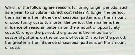 Which of the following are reasons for using longer​ periods, such as a​ year, to calculate indirect cost​ rates? A. longer the​ period, the smaller is the influence of seasonal patterns on the amount of opportunity costs B. shorter the​ period, the smaller is the influence of seasonal patterns on the amount of opportunity costs C. longer the​ period, the greater is the influence of seasonal patterns on the amount of costs D. shorter the​ period, the greater is the influence of seasonal patterns on the amount of costs