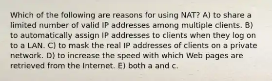 Which of the following are reasons for using NAT? A) to share a limited number of valid IP addresses among multiple clients. B) to automatically assign IP addresses to clients when they log on to a LAN. C) to mask the real IP addresses of clients on a private network. D) to increase the speed with which Web pages are retrieved from the Internet. E) both a and c.