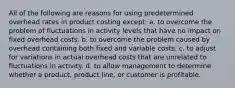 All of the following are reasons for using predetermined overhead rates in product costing except: a. to overcome the problem of fluctuations in activity levels that have no impact on fixed overhead costs. b. to overcome the problem caused by overhead containing both fixed and variable costs. c. to adjust for variations in actual overhead costs that are unrelated to fluctuations in activity. d. to allow management to determine whether a product, product line, or customer is profitable.