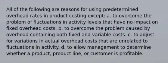 All of the following are reasons for using predetermined overhead rates in product costing except: a. to overcome the problem of fluctuations in activity levels that have no impact on fixed overhead costs. b. to overcome the problem caused by overhead containing both fixed and variable costs. c. to adjust for variations in actual overhead costs that are unrelated to fluctuations in activity. d. to allow management to determine whether a product, product line, or customer is profitable.