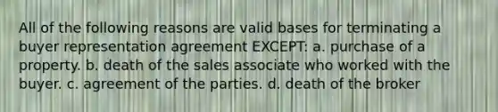 All of the following reasons are valid bases for terminating a buyer representation agreement EXCEPT: a. purchase of a property. b. death of the sales associate who worked with the buyer. c. agreement of the parties. d. death of the broker