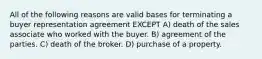 All of the following reasons are valid bases for terminating a buyer representation agreement EXCEPT A) death of the sales associate who worked with the buyer. B) agreement of the parties. C) death of the broker. D) purchase of a property.