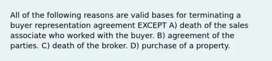 All of the following reasons are valid bases for terminating a buyer representation agreement EXCEPT A) death of the sales associate who worked with the buyer. B) agreement of the parties. C) death of the broker. D) purchase of a property.