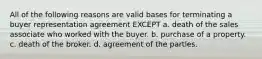 All of the following reasons are valid bases for terminating a buyer representation agreement EXCEPT a. death of the sales associate who worked with the buyer. b. purchase of a property. c. death of the broker. d. agreement of the partles.