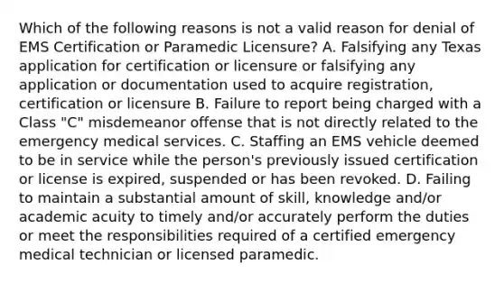 Which of the following reasons is not a valid reason for denial of EMS Certification or Paramedic Licensure? A. Falsifying any Texas application for certification or licensure or falsifying any application or documentation used to acquire registration, certification or licensure B. Failure to report being charged with a Class "C" misdemeanor offense that is not directly related to the emergency medical services. C. Staffing an EMS vehicle deemed to be in service while the person's previously issued certification or license is expired, suspended or has been revoked. D. Failing to maintain a substantial amount of skill, knowledge and/or academic acuity to timely and/or accurately perform the duties or meet the responsibilities required of a certified emergency medical technician or licensed paramedic.