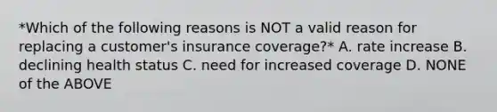 *Which of the following reasons is NOT a valid reason for replacing a customer's insurance coverage?* A. rate increase B. declining health status C. need for increased coverage D. NONE of the ABOVE