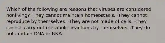 Which of the following are reasons that viruses are considered nonliving? -They cannot maintain homeostasis. -They cannot reproduce by themselves. -They are not made of cells. -They cannot carry out metabolic reactions by themselves. -They do not contain DNA or RNA.