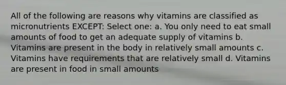 All of the following are reasons why vitamins are classified as micronutrients EXCEPT: Select one: a. You only need to eat small amounts of food to get an adequate supply of vitamins b. Vitamins are present in the body in relatively small amounts c. Vitamins have requirements that are relatively small d. Vitamins are present in food in small amounts