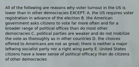 All of the following are reasons why voter turnout in the US is lower than in other democracies EXCEPT: A. the US requires voter registration in advance of the election B. the American government asks citizens to vote far more often and for a broader range of political offices than do most other democracies C. political parties are weaker and do not mobilize the vote as thoroughly as in other countries D. the choices offered to Americans are not as great; there is neither a major leftwing socialist party nor a right wing party E. United States citizens have a lower sense of political efficacy than do citizens of other democracies