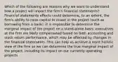 Which of the following are reasons why we want to understand how a project will impact the firm's financial statements? -Financial statements effects could determine, to an extent, the firm's ability to raise capital to invest in the project (such as borrowing from a bank) -it is impossible to determine the marginal impact of the project on a stand-alone basis -executives at the firm are likely compensated based on both accounting and stock return performance, which may be affected by changes in the financial statements -This can help us achieve a more holistic view of the firm so we can determine the true marginal impact of the project, including its impact on our currently operating projects