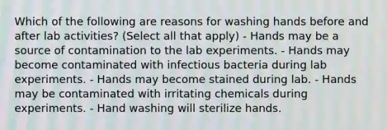 Which of the following are reasons for washing hands before and after lab activities? (Select all that apply) - Hands may be a source of contamination to the lab experiments. - Hands may become contaminated with infectious bacteria during lab experiments. - Hands may become stained during lab. - Hands may be contaminated with irritating chemicals during experiments. - Hand washing will sterilize hands.