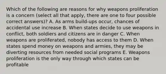 Which of the following are reasons for why weapons proliferation is a concern (select all that apply, there are one to four possible correct answers)? A. As arms build-ups occur, chances of accidental use increase B. When states decide to use weapons in conflict, both soldiers and citizens are in danger C. When weapons are proliferated, nobody has access to them D. When states spend money on weapons and armies, they may be diverting resources from needed social programs E. Weapons proliferation is the only way through which states can be profitable