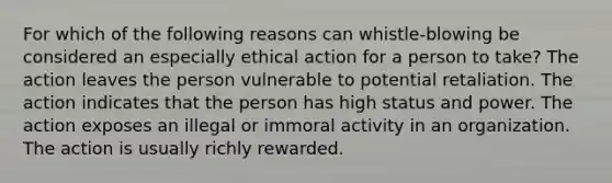 For which of the following reasons can whistle-blowing be considered an especially ethical action for a person to take? The action leaves the person vulnerable to potential retaliation. The action indicates that the person has high status and power. The action exposes an illegal or immoral activity in an organization. The action is usually richly rewarded.