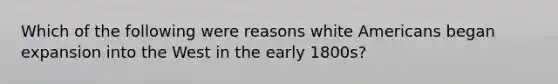 Which of the following were reasons white Americans began expansion into the West in the early 1800s?