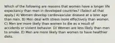 Which of the following are reasons that women have a longer life expectancy than men in developed countries? (Select all that apply.) A) Women develop cardiovascular disease at a later age than men. B) Men deal with stress more effectively than women. C) Men are more likely than women to die as a result of accidents or violent behavior. D) Women are less likely than men to smoke. E) Men are more likely than women to have healthier diets.