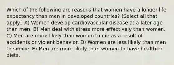 Which of the following are reasons that women have a longer life expectancy than men in developed countries? (Select all that apply.) A) Women develop cardiovascular disease at a later age than men. B) Men deal with stress more effectively than women. C) Men are more likely than women to die as a result of accidents or violent behavior. D) Women are less likely than men to smoke. E) Men are more likely than women to have healthier diets.