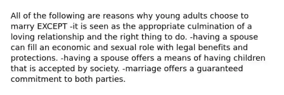 All of the following are reasons why young adults choose to marry EXCEPT -it is seen as the appropriate culmination of a loving relationship and the right thing to do. -having a spouse can fill an economic and sexual role with legal benefits and protections. -having a spouse offers a means of having children that is accepted by society. -marriage offers a guaranteed commitment to both parties.