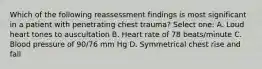 Which of the following reassessment findings is most significant in a patient with penetrating chest trauma? Select one: A. Loud heart tones to auscultation B. Heart rate of 78 beats/minute C. Blood pressure of 90/76 mm Hg D. Symmetrical chest rise and fall