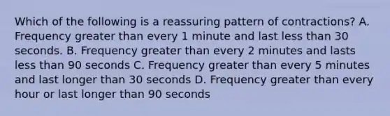 Which of the following is a reassuring pattern of contractions? A. Frequency greater than every 1 minute and last less than 30 seconds. B. Frequency greater than every 2 minutes and lasts less than 90 seconds C. Frequency greater than every 5 minutes and last longer than 30 seconds D. Frequency greater than every hour or last longer than 90 seconds