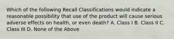 Which of the following Recall Classifications would indicate a reasonable possibility that use of the product will cause serious adverse effects on health, or even death? A. Class I B. Class II C. Class III D. None of the Above