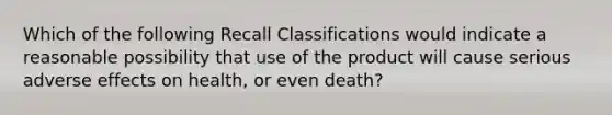 Which of the following Recall Classifications would indicate a reasonable possibility that use of the product will cause serious adverse effects on health, or even death?