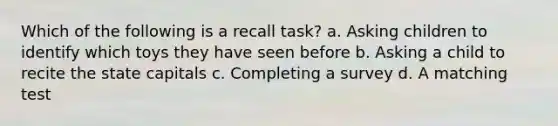 Which of the following is a recall task? a. Asking children to identify which toys they have seen before b. Asking a child to recite the state capitals c. Completing a survey d. A matching test