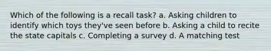 Which of the following is a recall task? a. Asking children to identify which toys they've seen before b. Asking a child to recite the state capitals c. Completing a survey d. A matching test