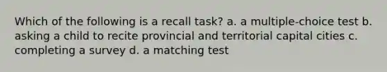 Which of the following is a recall task? a. a multiple-choice test b. asking a child to recite provincial and territorial capital cities c. completing a survey d. a matching test