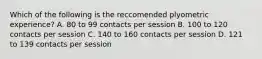 Which of the following is the reccomended plyometric experience? A. 80 to 99 contacts per session B. 100 to 120 contacts per session C. 140 to 160 contacts per session D. 121 to 139 contacts per session