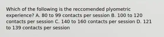 Which of the following is the reccomended plyometric experience? A. 80 to 99 contacts per session B. 100 to 120 contacts per session C. 140 to 160 contacts per session D. 121 to 139 contacts per session