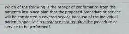 Which of the following is the receipt of confirmation from the patient's insurance plan that the proposed procedure or service will be considered a covered service because of the individual patient's specific circumstance that requires the procedure or service to be performed?