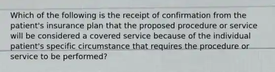 Which of the following is the receipt of confirmation from the patient's insurance plan that the proposed procedure or service will be considered a covered service because of the individual patient's specific circumstance that requires the procedure or service to be performed?