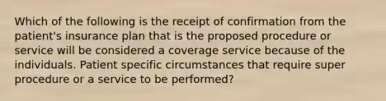 Which of the following is the receipt of confirmation from the patient's insurance plan that is the proposed procedure or service will be considered a coverage service because of the individuals. Patient specific circumstances that require super procedure or a service to be performed?