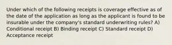 Under which of the following receipts is coverage effective as of the date of the application as long as the applicant is found to be insurable under the company's standard underwriting rules? A) Conditional receipt B) Binding receipt C) Standard receipt D) Acceptance receipt