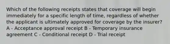 Which of the following receipts states that coverage will begin immediately for a specific length of time, regardless of whether the applicant is ultimately approved for coverage by the insurer?A - Acceptance approval receipt B - Temporary insurance agreement C - Conditional receipt D - Trial receipt