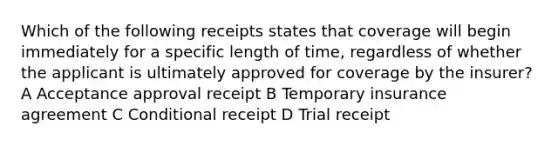 Which of the following receipts states that coverage will begin immediately for a specific length of time, regardless of whether the applicant is ultimately approved for coverage by the insurer? A Acceptance approval receipt B Temporary insurance agreement C Conditional receipt D Trial receipt