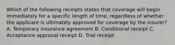 Which of the following receipts states that coverage will begin immediately for a specific length of time, regardless of whether the applicant is ultimately approved for coverage by the insurer? A. Temporary insurance agreement B. Conditional receipt C. Acceptance approval receipt D. Trial receipt