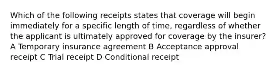 Which of the following receipts states that coverage will begin immediately for a specific length of time, regardless of whether the applicant is ultimately approved for coverage by the insurer? A Temporary insurance agreement B Acceptance approval receipt C Trial receipt D Conditional receipt