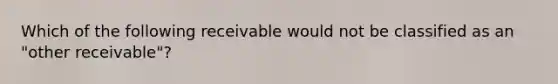 Which of the following receivable would not be classified as an "other receivable"?