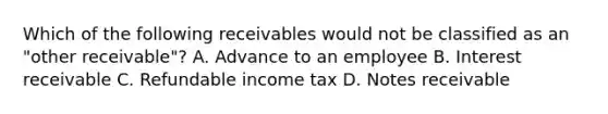 Which of the following receivables would not be classified as an "other receivable"? A. Advance to an employee B. Interest receivable C. Refundable income tax D. <a href='https://www.questionai.com/knowledge/kNWH1Okbso-notes-receivable' class='anchor-knowledge'>notes receivable</a>