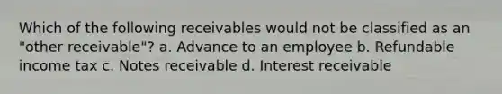 Which of the following receivables would not be classified as an "other receivable"? a. Advance to an employee b. Refundable income tax c. Notes receivable d. Interest receivable