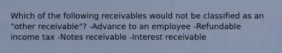 Which of the following receivables would not be classified as an "other receivable"? -Advance to an employee -Refundable income tax -Notes receivable -Interest receivable