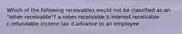 Which of the following receivables would not be classified as an "other receivable"? a.notes receivable b.interest receivable c.refundable income tax d.advance to an employee