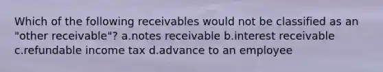 Which of the following receivables would not be classified as an "other receivable"? a.<a href='https://www.questionai.com/knowledge/kNWH1Okbso-notes-receivable' class='anchor-knowledge'>notes receivable</a> b.interest receivable c.refundable income tax d.advance to an employee