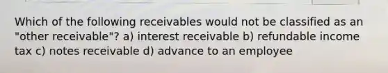 Which of the following receivables would not be classified as an "other receivable"? a) interest receivable b) refundable income tax c) notes receivable d) advance to an employee