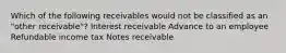 Which of the following receivables would not be classified as an "other receivable"? Interest receivable Advance to an employee Refundable income tax Notes receivable