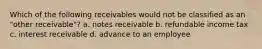 Which of the following receivables would not be classified as an "other receivable"? a. notes receivable b. refundable income tax c. interest receivable d. advance to an employee