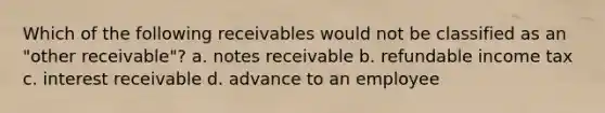 Which of the following receivables would not be classified as an "other receivable"? a. notes receivable b. refundable income tax c. interest receivable d. advance to an employee