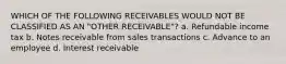 WHICH OF THE FOLLOWING RECEIVABLES WOULD NOT BE CLASSIFIED AS AN "OTHER RECEIVABLE"? a. Refundable income tax b. Notes receivable from sales transactions c. Advance to an employee d. Interest receivable