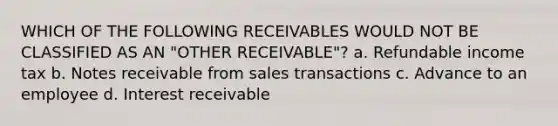 WHICH OF THE FOLLOWING RECEIVABLES WOULD NOT BE CLASSIFIED AS AN "OTHER RECEIVABLE"? a. Refundable income tax b. Notes receivable from sales transactions c. Advance to an employee d. Interest receivable